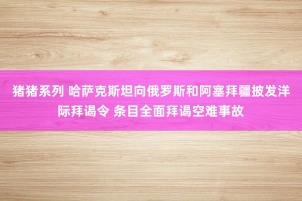 猪猪系列 哈萨克斯坦向俄罗斯和阿塞拜疆披发洋际拜谒令 条目全面拜谒空难事故