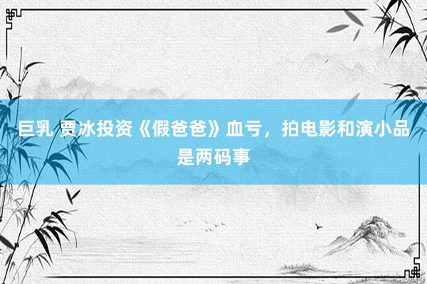 巨乳 贾冰投资《假爸爸》血亏，拍电影和演小品是两码事