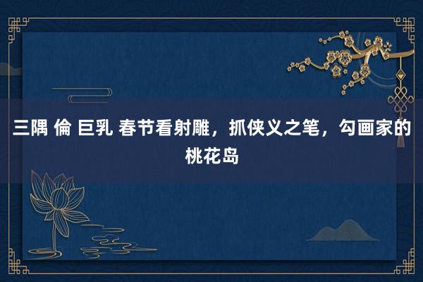 三隅 倫 巨乳 春节看射雕，抓侠义之笔，勾画家的桃花岛