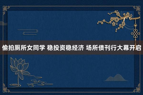 偷拍厕所女同学 稳投资稳经济 场所债刊行大幕开启