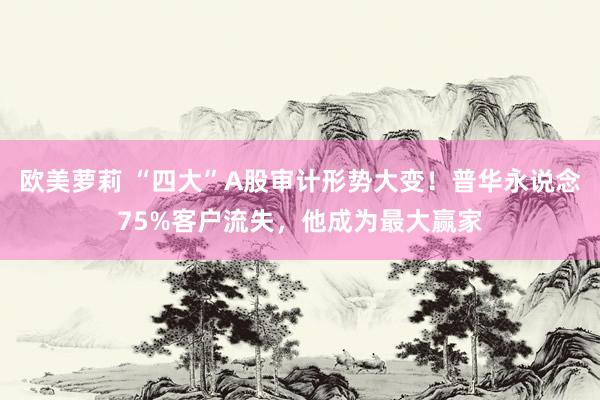 欧美萝莉 “四大”A股审计形势大变！普华永说念75%客户流失，他成为最大赢家
