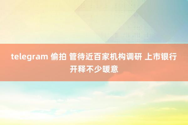 telegram 偷拍 管待近百家机构调研 上市银行开释不少暖意