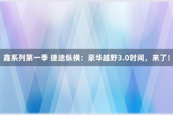 鑫系列第一季 捷途纵横：豪华越野3.0时间，来了！