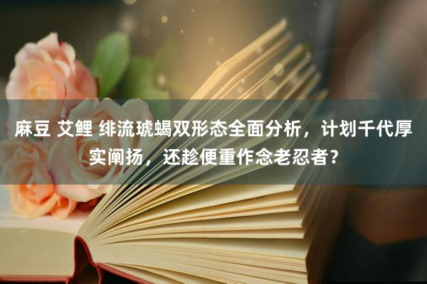 麻豆 艾鲤 绯流琥蝎双形态全面分析，计划千代厚实阐扬，还趁便重作念老忍者？