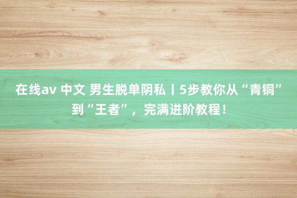 在线av 中文 男生脱单阴私丨5步教你从“青铜”到“王者”，完满进阶教程！