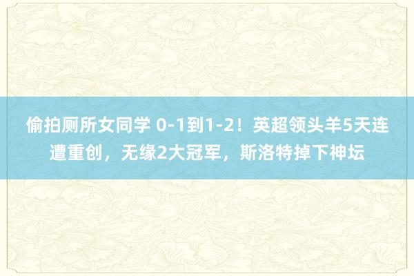 偷拍厕所女同学 0-1到1-2！英超领头羊5天连遭重创，无缘2大冠军，斯洛特掉下神坛