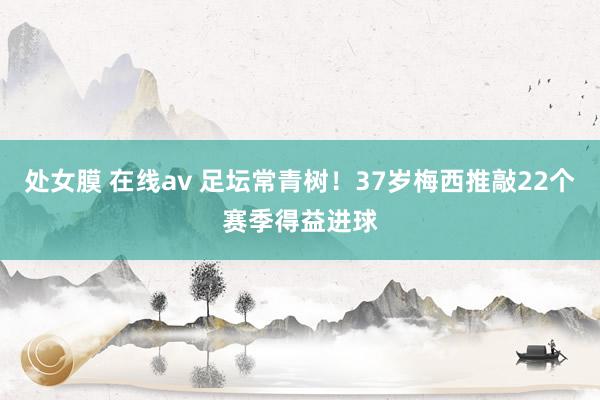处女膜 在线av 足坛常青树！37岁梅西推敲22个赛季得益进球