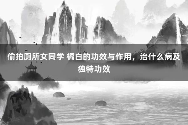 偷拍厕所女同学 橘白的功效与作用，治什么病及独特功效