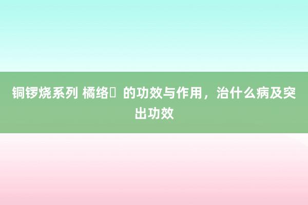 铜锣烧系列 橘络​的功效与作用，治什么病及突出功效