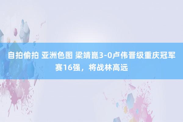 自拍偷拍 亚洲色图 梁靖崑3-0卢伟晋级重庆冠军赛16强，将战林高远
