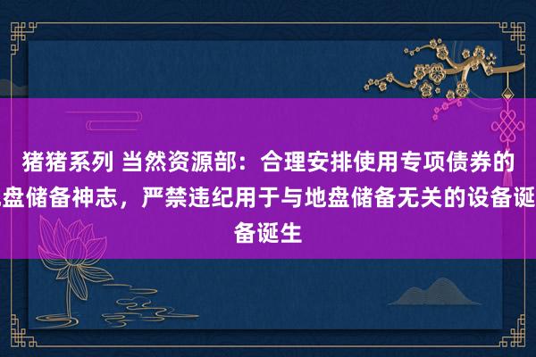 猪猪系列 当然资源部：合理安排使用专项债券的地盘储备神志，严禁违纪用于与地盘储备无关的设备诞生