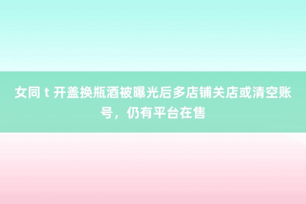 女同 t 开盖换瓶酒被曝光后多店铺关店或清空账号，仍有平台在售