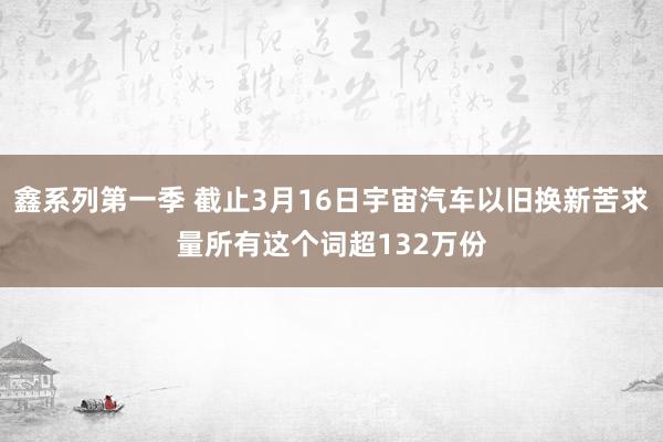 鑫系列第一季 截止3月16日宇宙汽车以旧换新苦求量所有这个词超132万份