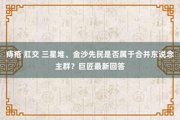 痔疮 肛交 三星堆、金沙先民是否属于合并东说念主群？巨匠最新回答