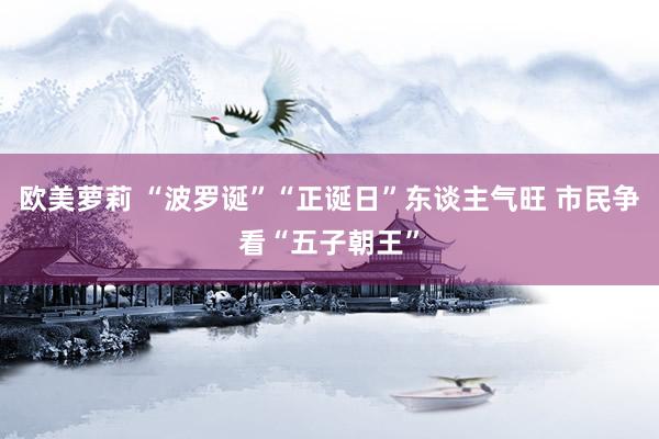 欧美萝莉 “波罗诞”“正诞日”东谈主气旺 市民争看“五子朝王”