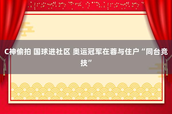 C神偷拍 国球进社区 奥运冠军在蓉与住户“同台竞技”