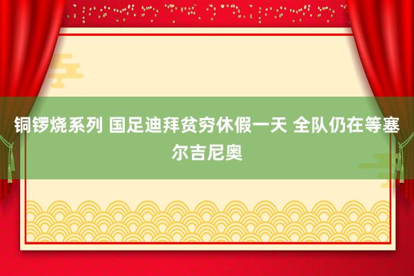 铜锣烧系列 国足迪拜贫穷休假一天 全队仍在等塞尔吉尼奥