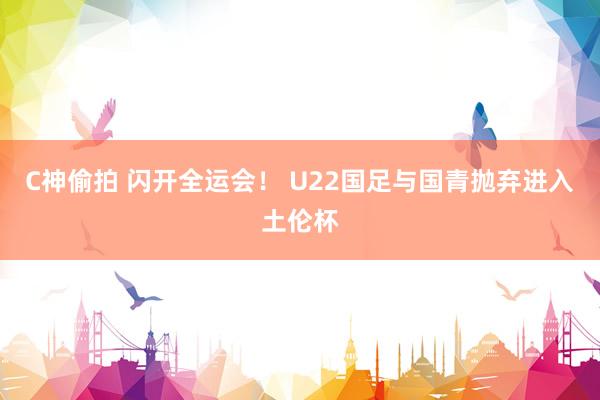 C神偷拍 闪开全运会！ U22国足与国青抛弃进入土伦杯