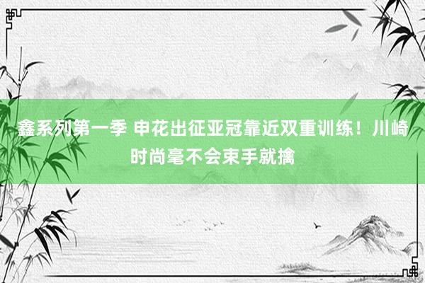 鑫系列第一季 申花出征亚冠靠近双重训练！川崎时尚毫不会束手就擒