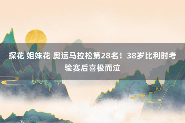 探花 姐妹花 奥运马拉松第28名！38岁比利时考验赛后喜极而泣