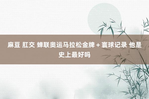 麻豆 肛交 蝉联奥运马拉松金牌＋寰球记录 他是史上最好吗