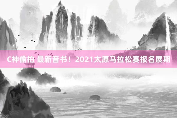 C神偷拍 最新音书！2021太原马拉松赛报名展期