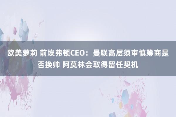 欧美萝莉 前埃弗顿CEO：曼联高层须审慎筹商是否换帅 阿莫林会取得留任契机