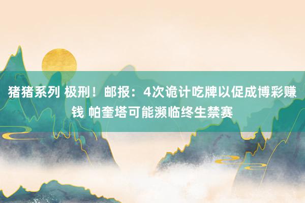 猪猪系列 极刑！邮报：4次诡计吃牌以促成博彩赚钱 帕奎塔可能濒临终生禁赛