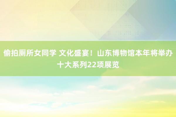 偷拍厕所女同学 文化盛宴！山东博物馆本年将举办十大系列22项展览