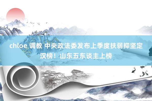 chloe 调教 中央政法委发布上季度扶弱抑坚定汉榜！山东五东谈主上榜