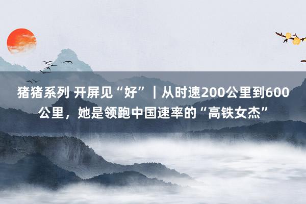 猪猪系列 开屏见“好”｜从时速200公里到600公里，她是领跑中国速率的“高铁女杰”