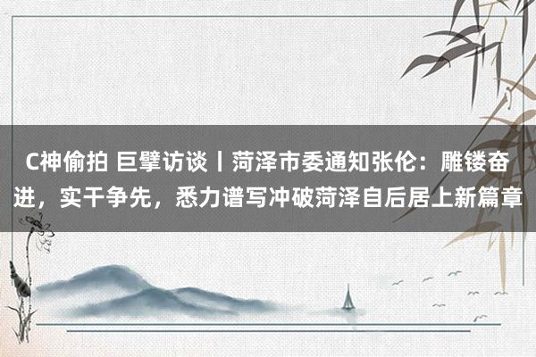 C神偷拍 巨擘访谈丨菏泽市委通知张伦：雕镂奋进，实干争先，悉力谱写冲破菏泽自后居上新篇章
