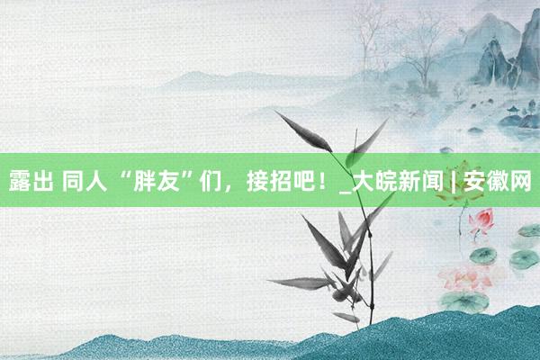 露出 同人 “胖友”们，接招吧！_大皖新闻 | 安徽网