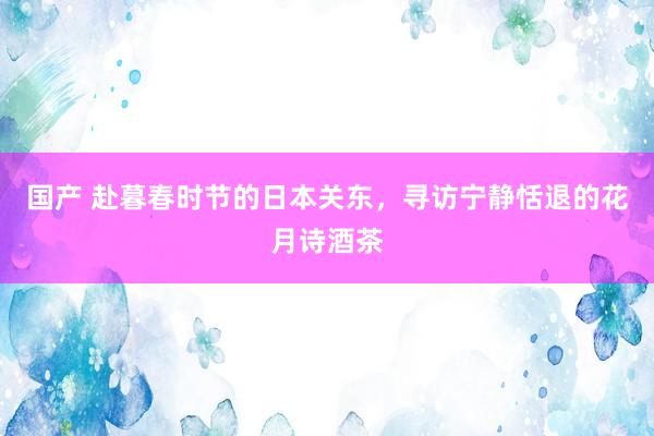 国产 赴暮春时节的日本关东，寻访宁静恬退的花月诗酒茶
