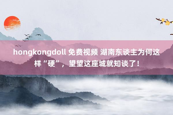 hongkongdoll 免费视频 湖南东谈主为何这样“硬”，望望这座城就知谈了！