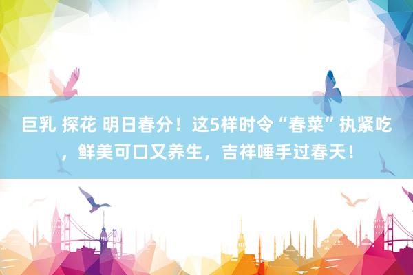 巨乳 探花 明日春分！这5样时令“春菜”执紧吃，鲜美可口又养生，吉祥唾手过春天！