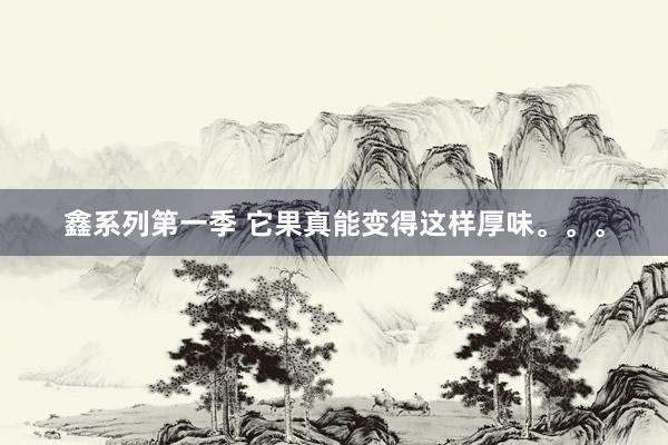 鑫系列第一季 它果真能变得这样厚味。。。