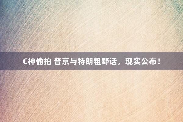 C神偷拍 普京与特朗粗野话，现实公布！