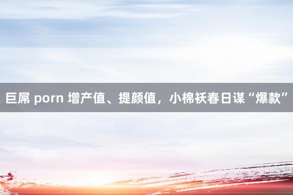 巨屌 porn 增产值、提颜值，小棉袄春日谋“爆款”