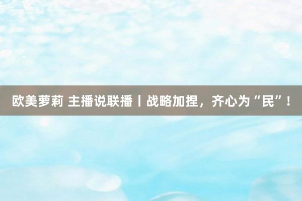 欧美萝莉 主播说联播丨战略加捏，齐心为“民”！
