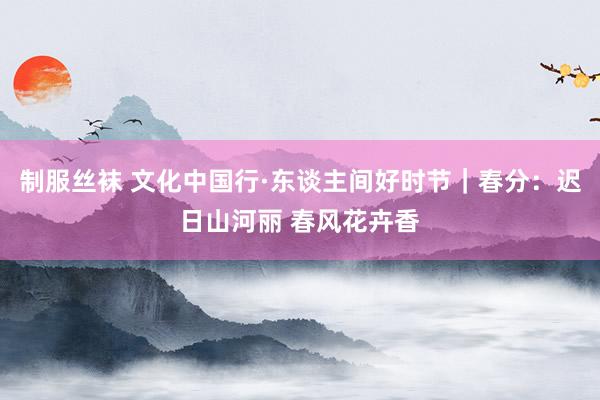 制服丝袜 文化中国行·东谈主间好时节｜春分：迟日山河丽 春风花卉香