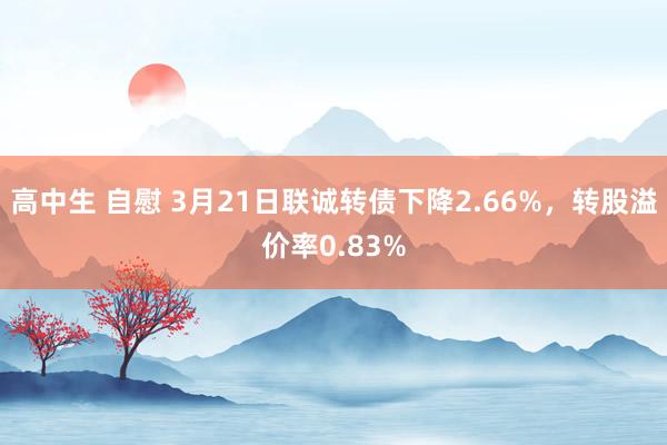 高中生 自慰 3月21日联诚转债下降2.66%，转股溢价率0.83%