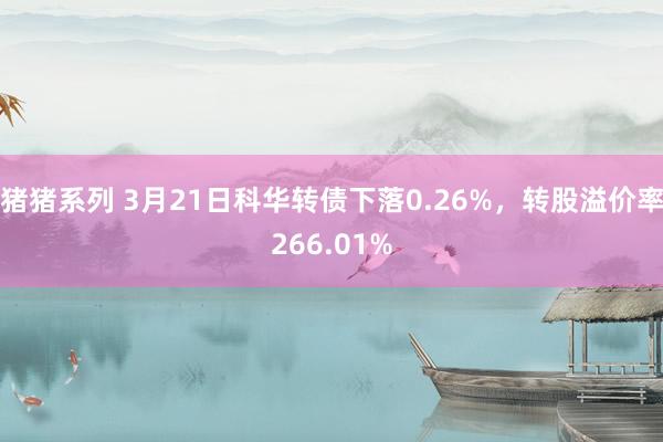 猪猪系列 3月21日科华转债下落0.26%，转股溢价率266.01%