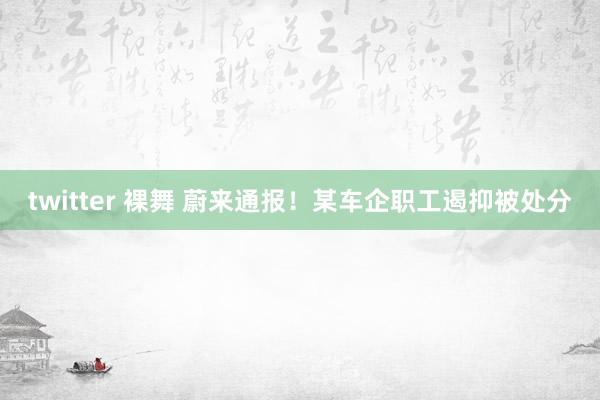 twitter 裸舞 蔚来通报！某车企职工遏抑被处分