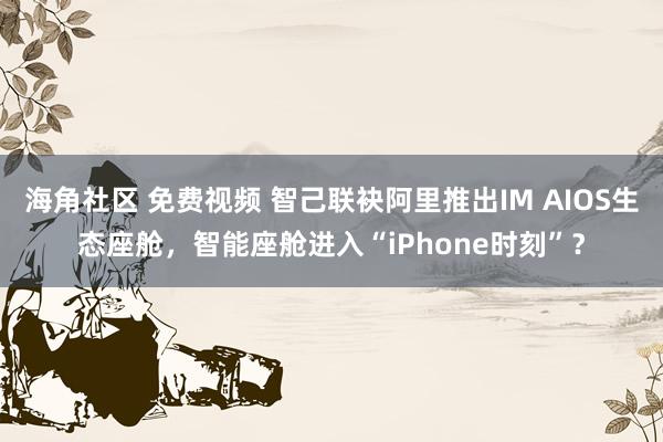 海角社区 免费视频 智己联袂阿里推出IM AIOS生态座舱，智能座舱进入“iPhone时刻”？