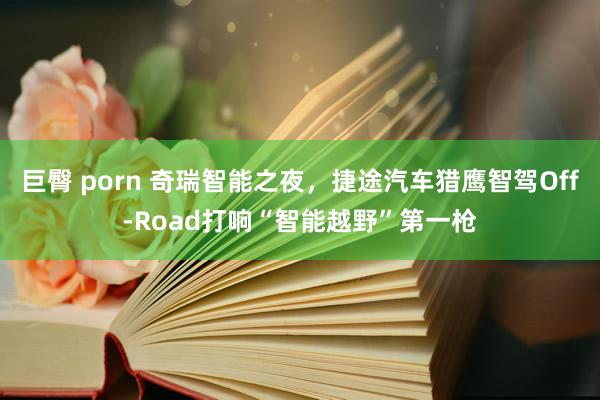 巨臀 porn 奇瑞智能之夜，捷途汽车猎鹰智驾Off-Road打响“智能越野”第一枪