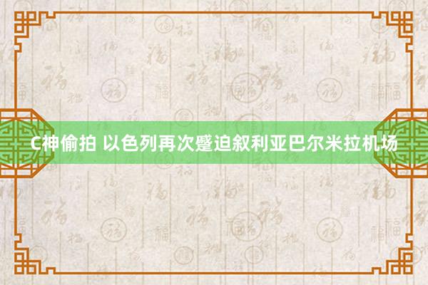 C神偷拍 以色列再次蹙迫叙利亚巴尔米拉机场