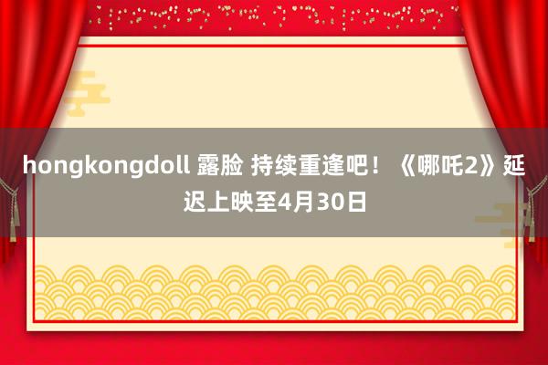 hongkongdoll 露脸 持续重逢吧！《哪吒2》延迟上映至4月30日