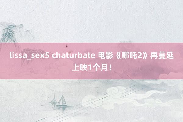lissa_sex5 chaturbate 电影《哪吒2》再蔓延上映1个月！
