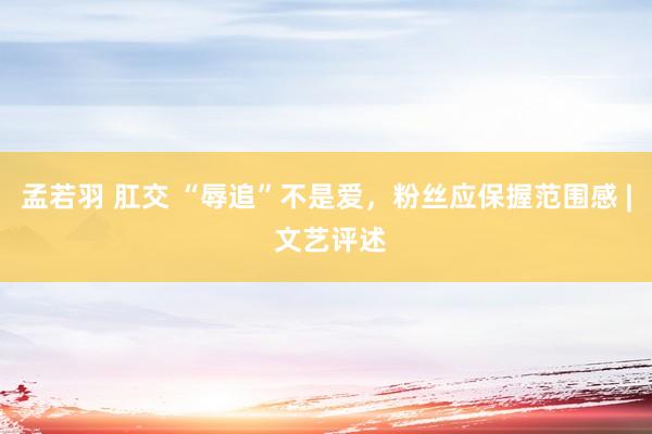 孟若羽 肛交 “辱追”不是爱，粉丝应保握范围感 | 文艺评述